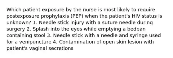 Which patient exposure by the nurse is most likely to require postexposure prophylaxis (PEP) when the patient's HIV status is unknown? 1. Needle stick injury with a suture needle during surgery 2. Splash into the eyes while emptying a bedpan containing stool 3. Needle stick with a needle and syringe used for a venipuncture 4. Contamination of open skin lesion with patient's vaginal secretions