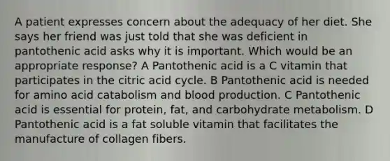 A patient expresses concern about the adequacy of her diet. She says her friend was just told that she was deficient in pantothenic acid asks why it is important. Which would be an appropriate response? A Pantothenic acid is a C vitamin that participates in the citric acid cycle. B Pantothenic acid is needed for amino acid catabolism and blood production. C Pantothenic acid is essential for protein, fat, and carbohydrate metabolism. D Pantothenic acid is a fat soluble vitamin that facilitates the manufacture of collagen fibers.