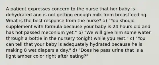 A patient expresses concern to the nurse that her baby is dehydrated and is not getting enough milk from breastfeeding. What is the best response from the nurse? a) "You should supplement with formula because your baby is 24 hours old and has not passed meconium yet." b) "We will give him some water through a bottle in the nursery tonight while you rest." c) "You can tell that your baby is adequately hydrated because he is making 8 wet diapers a day." d) "Does he pass urine that is a light amber color right after eating?"