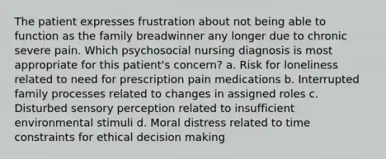 The patient expresses frustration about not being able to function as the family breadwinner any longer due to chronic severe pain. Which psychosocial nursing diagnosis is most appropriate for this patient's concern? a. Risk for loneliness related to need for prescription pain medications b. Interrupted family processes related to changes in assigned roles c. Disturbed sensory perception related to insufficient environmental stimuli d. Moral distress related to time constraints for ethical decision making