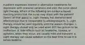 A patient expresses interest in alternative treatments for depression with seasonal variations and asks the nurse about light therapy. Which of the following are evidence-based teaching points that the nurse may share with the patient? (Select all that apply.) a. Light therapy has demonstrated effectiveness that is comparable to antidepressants. b. Light therapy should be used regularly until the season changes. c. Light therapy should only be used when ECT has proven to be ineffective. d. Side effects such as headache, nausea, or agitation, when they occur, are usually mild and transient. e. Light therapy can cause sedation so the best time to use it is before bedtime.