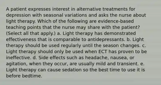 A patient expresses interest in alternative treatments for depression with seasonal variations and asks the nurse about light therapy. Which of the following are evidence-based teaching points that the nurse may share with the patient? (Select all that apply.) a. Light therapy has demonstrated effectiveness that is comparable to antidepressants. b. Light therapy should be used regularly until the season changes. c. Light therapy should only be used when ECT has proven to be ineffective. d. Side effects such as headache, nausea, or agitation, when they occur, are usually mild and transient. e. Light therapy can cause sedation so the best time to use it is before bedtime.