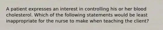 A patient expresses an interest in controlling his or her blood cholesterol. Which of the following statements would be least inappropriate for the nurse to make when teaching the client?