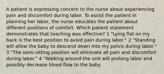 A patient is expressing concern to the nurse about experiencing pain and discomfort during labor. To assist the patient in planning her labor, the nurse educates the patient about different positions of comfort. Which patient statement demonstrates that teaching was effective? 1 "Lying flat on my back is the best position to avoid pain during labor." 2 "Standing will allow the baby to descend down into my pelvis during labor." 3 "The semi-sitting position will eliminate all pain and discomfort during labor." 4 "Walking around the unit will prolong labor and possibly decrease blood flow to the baby.