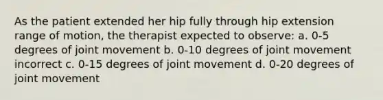 As the patient extended her hip fully through hip extension range of motion, the therapist expected to observe: a. 0-5 degrees of joint movement b. 0-10 degrees of joint movement incorrect c. 0-15 degrees of joint movement d. 0-20 degrees of joint movement