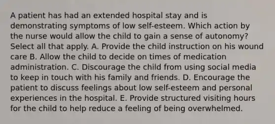 A patient has had an extended hospital stay and is demonstrating symptoms of low self-esteem. Which action by the nurse would allow the child to gain a sense of autonomy? Select all that apply. A. Provide the child instruction on his wound care B. Allow the child to decide on times of medication administration. C. Discourage the child from using social media to keep in touch with his family and friends. D. Encourage the patient to discuss feelings about low self-esteem and personal experiences in the hospital. E. Provide structured visiting hours for the child to help reduce a feeling of being overwhelmed.