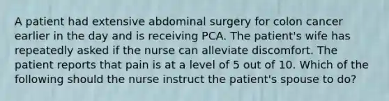 A patient had extensive abdominal surgery for colon cancer earlier in the day and is receiving PCA. The patient's wife has repeatedly asked if the nurse can alleviate discomfort. The patient reports that pain is at a level of 5 out of 10. Which of the following should the nurse instruct the patient's spouse to do?