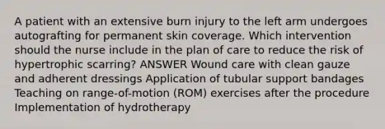 A patient with an extensive burn injury to the left arm undergoes autografting for permanent skin coverage. Which intervention should the nurse include in the plan of care to reduce the risk of hypertrophic scarring? ANSWER Wound care with clean gauze and adherent dressings Application of tubular support bandages Teaching on range-of-motion (ROM) exercises after the procedure Implementation of hydrotherapy