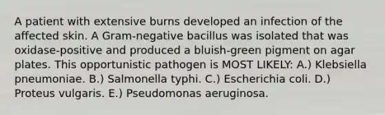 A patient with extensive burns developed an infection of the affected skin. A Gram-negative bacillus was isolated that was oxidase-positive and produced a bluish-green pigment on agar plates. This opportunistic pathogen is MOST LIKELY: A.) Klebsiella pneumoniae. B.) Salmonella typhi. C.) Escherichia coli. D.) Proteus vulgaris. E.) Pseudomonas aeruginosa.