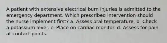 A patient with extensive electrical burn injuries is admitted to the emergency department. Which prescribed intervention should the nurse implement first? a. Assess oral temperature. b. Check a potassium level. c. Place on cardiac monitor. d. Assess for pain at contact points.