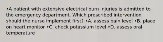 •A patient with extensive electrical burn injuries is admitted to the emergency department. Which prescribed intervention should the nurse implement first? •A. assess pain level •B. place on heart monitor •C. check potassium level •D. assess oral temperature