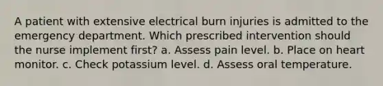 A patient with extensive electrical burn injuries is admitted to the emergency department. Which prescribed intervention should the nurse implement first? a. Assess pain level. b. Place on heart monitor. c. Check potassium level. d. Assess oral temperature.