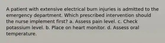 A patient with extensive electrical burn injuries is admitted to the emergency department. Which prescribed intervention should the nurse implement first? a. Assess pain level. c. Check potassium level. b. Place on heart monitor. d. Assess oral temperature.