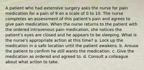 A patient who had extensive surgery asks the nurse for pain medication for a pain of 9 on a scale of 0 to 10. The nurse completes an assessment of this patient's pain and agrees to give pain medication. When the nurse returns to the patient with the ordered intravenous pain medication, she notices the patient's eyes are closed and he appears to be sleeping. What is the nurse's appropriate action at this time? a. Lock up the medication in a safe location until the patient awakens. b. Arouse the patient to confirm he still wants the medication. c. Give the medication as ordered and agreed to. d. Consult a colleague about what action to take.