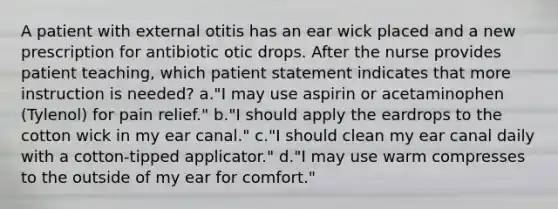 A patient with external otitis has an ear wick placed and a new prescription for antibiotic otic drops. After the nurse provides patient teaching, which patient statement indicates that more instruction is needed? a."I may use aspirin or acetaminophen (Tylenol) for pain relief." b."I should apply the eardrops to the cotton wick in my ear canal." c."I should clean my ear canal daily with a cotton-tipped applicator." d."I may use warm compresses to the outside of my ear for comfort."