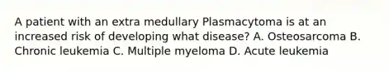 A patient with an extra medullary Plasmacytoma is at an increased risk of developing what disease? A. Osteosarcoma B. Chronic leukemia C. Multiple myeloma D. Acute leukemia