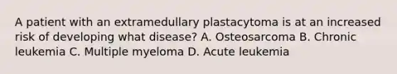 A patient with an extramedullary plastacytoma is at an increased risk of developing what disease? A. Osteosarcoma B. Chronic leukemia C. Multiple myeloma D. Acute leukemia