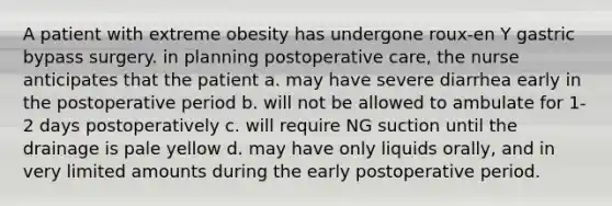 A patient with extreme obesity has undergone roux-en Y gastric bypass surgery. in planning postoperative care, the nurse anticipates that the patient a. may have severe diarrhea early in the postoperative period b. will not be allowed to ambulate for 1-2 days postoperatively c. will require NG suction until the drainage is pale yellow d. may have only liquids orally, and in very limited amounts during the early postoperative period.