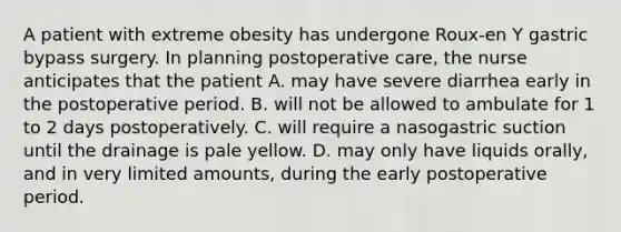 A patient with extreme obesity has undergone Roux-en Y gastric bypass surgery. In planning postoperative care, the nurse anticipates that the patient A. may have severe diarrhea early in the postoperative period. B. will not be allowed to ambulate for 1 to 2 days postoperatively. C. will require a nasogastric suction until the drainage is pale yellow. D. may only have liquids orally, and in very limited amounts, during the early postoperative period.