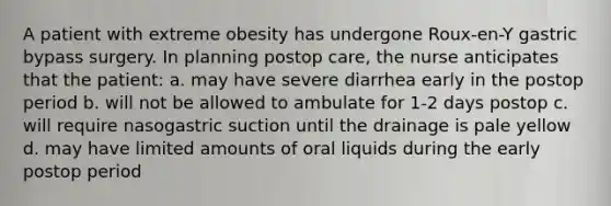 A patient with extreme obesity has undergone Roux-en-Y gastric bypass surgery. In planning postop care, the nurse anticipates that the patient: a. may have severe diarrhea early in the postop period b. will not be allowed to ambulate for 1-2 days postop c. will require nasogastric suction until the drainage is pale yellow d. may have limited amounts of oral liquids during the early postop period