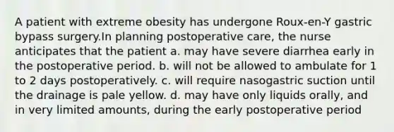 A patient with extreme obesity has undergone Roux-en-Y gastric bypass surgery.In planning postoperative care, the nurse anticipates that the patient a. may have severe diarrhea early in the postoperative period. b. will not be allowed to ambulate for 1 to 2 days postoperatively. c. will require nasogastric suction until the drainage is pale yellow. d. may have only liquids orally, and in very limited amounts, during the early postoperative period