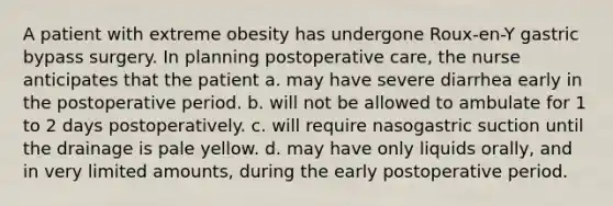 A patient with extreme obesity has undergone Roux-en-Y gastric bypass surgery. In planning postoperative care, the nurse anticipates that the patient a. may have severe diarrhea early in the postoperative period. b. will not be allowed to ambulate for 1 to 2 days postoperatively. c. will require nasogastric suction until the drainage is pale yellow. d. may have only liquids orally, and in very limited amounts, during the early postoperative period.