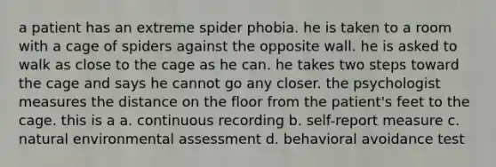 a patient has an extreme spider phobia. he is taken to a room with a cage of spiders against the opposite wall. he is asked to walk as close to the cage as he can. he takes two steps toward the cage and says he cannot go any closer. the psychologist measures the distance on the floor from the patient's feet to the cage. this is a a. continuous recording b. self-report measure c. natural environmental assessment d. behavioral avoidance test