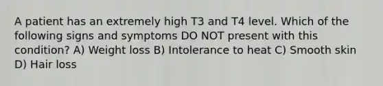 A patient has an extremely high T3 and T4 level. Which of the following signs and symptoms DO NOT present with this condition? A) Weight loss B) Intolerance to heat C) Smooth skin D) Hair loss