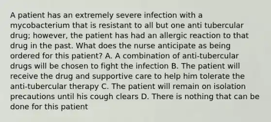 A patient has an extremely severe infection with a mycobacterium that is resistant to all but one anti tubercular drug; however, the patient has had an allergic reaction to that drug in the past. What does the nurse anticipate as being ordered for this patient? A. A combination of anti-tubercular drugs will be chosen to fight the infection B. The patient will receive the drug and supportive care to help him tolerate the anti-tubercular therapy C. The patient will remain on isolation precautions until his cough clears D. There is nothing that can be done for this patient