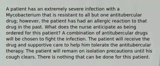 A patient has an extremely severe infection with a Mycobacterium that is resistant to all but one antitubercular drug; however, the patient has had an allergic reaction to that drug in the past. What does the nurse anticipate as being ordered for this patient? A combination of antitubercular drugs will be chosen to fight the infection. The patient will receive the drug and supportive care to help him tolerate the antitubercular therapy. The patient will remain on isolation precautions until his cough clears. There is nothing that can be done for this patient.