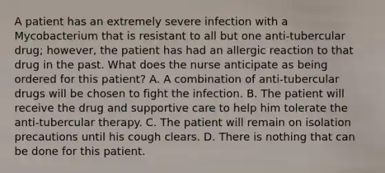 A patient has an extremely severe infection with a Mycobacterium that is resistant to all but one anti-tubercular drug; however, the patient has had an allergic reaction to that drug in the past. What does the nurse anticipate as being ordered for this patient? A. A combination of anti-tubercular drugs will be chosen to fight the infection. B. The patient will receive the drug and supportive care to help him tolerate the anti-tubercular therapy. C. The patient will remain on isolation precautions until his cough clears. D. There is nothing that can be done for this patient.