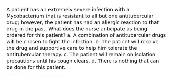 A patient has an extremely severe infection with a Mycobacterium that is resistant to all but one antitubercular drug; however, the patient has had an allergic reaction to that drug in the past. What does the nurse anticipate as being ordered for this patient? a. A combination of antitubercular drugs will be chosen to fight the infection. b. The patient will receive the drug and supportive care to help him tolerate the antitubercular therapy. c. The patient will remain on isolation precautions until his cough clears. d. There is nothing that can be done for this patient.