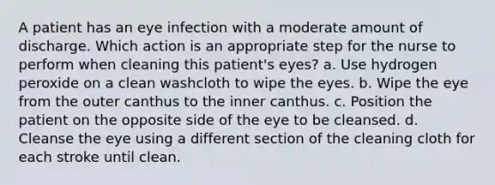 A patient has an eye infection with a moderate amount of discharge. Which action is an appropriate step for the nurse to perform when cleaning this patient's eyes? a. Use hydrogen peroxide on a clean washcloth to wipe the eyes. b. Wipe the eye from the outer canthus to the inner canthus. c. Position the patient on the opposite side of the eye to be cleansed. d. Cleanse the eye using a different section of the cleaning cloth for each stroke until clean.