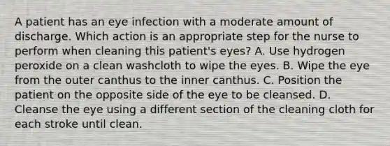 A patient has an eye infection with a moderate amount of discharge. Which action is an appropriate step for the nurse to perform when cleaning this patient's eyes? A. Use hydrogen peroxide on a clean washcloth to wipe the eyes. B. Wipe the eye from the outer canthus to the inner canthus. C. Position the patient on the opposite side of the eye to be cleansed. D. Cleanse the eye using a different section of the cleaning cloth for each stroke until clean.