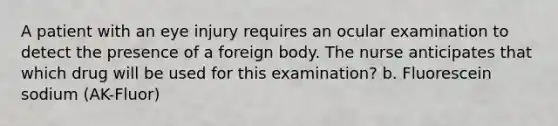 A patient with an eye injury requires an ocular examination to detect the presence of a foreign body. The nurse anticipates that which drug will be used for this examination? b. Fluorescein sodium (AK-Fluor)