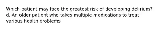 Which patient may face the greatest risk of developing delirium? d. An older patient who takes multiple medications to treat various health problems