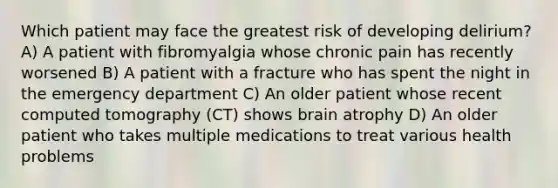 Which patient may face the greatest risk of developing delirium? A) A patient with fibromyalgia whose chronic pain has recently worsened B) A patient with a fracture who has spent the night in the emergency department C) An older patient whose recent computed tomography (CT) shows brain atrophy D) An older patient who takes multiple medications to treat various health problems