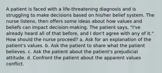 A patient is faced with a life-threatening diagnosis and is struggling to make decisions based on his/her belief system. The nurse listens, then offers some ideas about how values and beliefs can impact decision-making. The patient says, "I've already heard all of that before, and I don't agree with any of it." How should the nurse proceed? a. Ask for an explanation of the patient's values. b. Ask the patient to share what the patient believes. c. Ask the patient about the patient's prejudicial attitude. d. Confront the patient about the apparent values conflict.