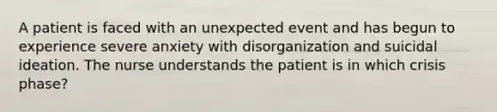 A patient is faced with an unexpected event and has begun to experience severe anxiety with disorganization and suicidal ideation. The nurse understands the patient is in which crisis phase?