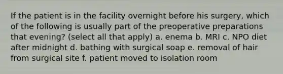 If the patient is in the facility overnight before his surgery, which of the following is usually part of the preoperative preparations that evening? (select all that apply) a. enema b. MRI c. NPO diet after midnight d. bathing with surgical soap e. removal of hair from surgical site f. patient moved to isolation room