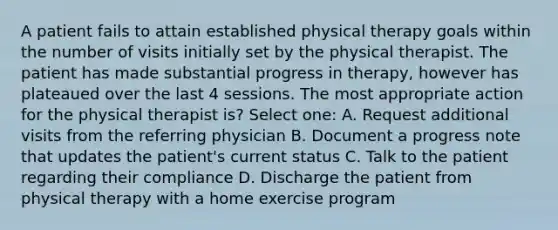 A patient fails to attain established physical therapy goals within the number of visits initially set by the physical therapist. The patient has made substantial progress in therapy, however has plateaued over the last 4 sessions. The most appropriate action for the physical therapist is? Select one: A. Request additional visits from the referring physician B. Document a progress note that updates the patient's current status C. Talk to the patient regarding their compliance D. Discharge the patient from physical therapy with a home exercise program