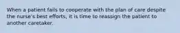 When a patient fails to cooperate with the plan of care despite the nurse's best efforts, it is time to reassign the patient to another caretaker.