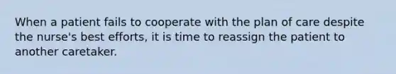 When a patient fails to cooperate with the plan of care despite the nurse's best efforts, it is time to reassign the patient to another caretaker.