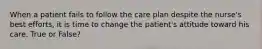 When a patient fails to follow the care plan despite the nurse's best efforts, it is time to change the patient's attitude toward his care. True or False?