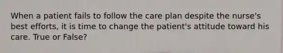 When a patient fails to follow the care plan despite the nurse's best efforts, it is time to change the patient's attitude toward his care. True or False?