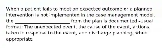 When a patient fails to meet an expected outcome or a planned intervention is not implemented in the case management model, the ________________________ from the plan is documented -Usual format: The unexpected event, the cause of the event, actions taken in response to the event, and discharge planning, when appropriate