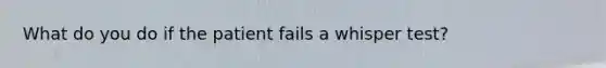 What do you do if the patient fails a whisper test?