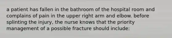 a patient has fallen in the bathroom of the hospital room and complains of pain in the upper right arm and elbow. before splinting the injury, the nurse knows that the priority management of a possible fracture should include: