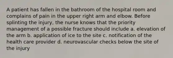 A patient has fallen in the bathroom of the hospital room and complains of pain in the upper right arm and elbow. Before splinting the injury, the nurse knows that the priority management of a possible fracture should include a. elevation of the arm b. application of ice to the site c. notification of the health care provider d. neurovascular checks below the site of the injury