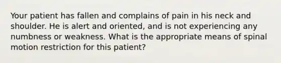 Your patient has fallen and complains of pain in his neck and shoulder. He is alert and​ oriented, and is not experiencing any numbness or weakness. What is the appropriate means of spinal motion restriction for this​ patient?